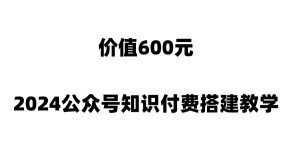 价值600元2024公众号知识付费搭建教学，全部为实操步骤-仙女副业网
