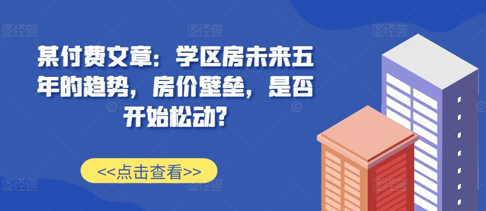 某付费文章：学区房未来五年的趋势，房价壁垒，是否开始松动?-仙女副业网