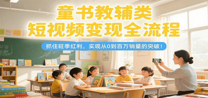 童书教辅类短视频变现全流程，抓住旺季红利，实现从0到百万销量的突破！-仙女副业网