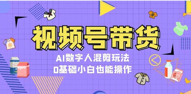 视频号带货，AI数字人混剪玩法，0基础小白也能操作-仙女副业网