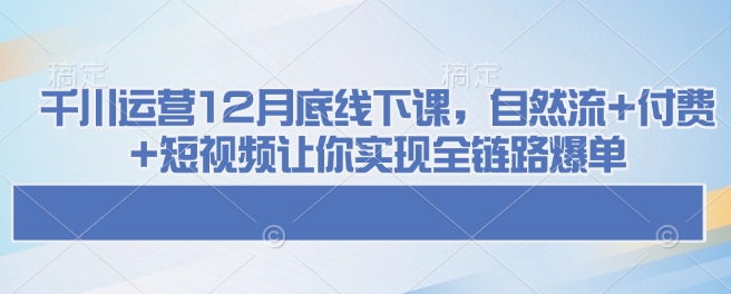 千川运营12月底线下课，自然流+付费+短视频让你实现全链路爆单-仙女副业网