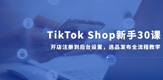 TikTok Shop新手30课，开店注册到后台设置，选品发布全流程教学-仙女副业网