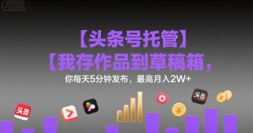 【头条号托管 】我存作品到草稿箱，你每天5分钟发布，最高月入2W+【揭秘】-仙女副业网