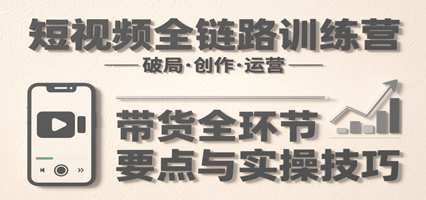 短视频全链路训练营：含破局、创作、运营、带货等多方面，详解各环节要点与实操技巧-仙女副业网