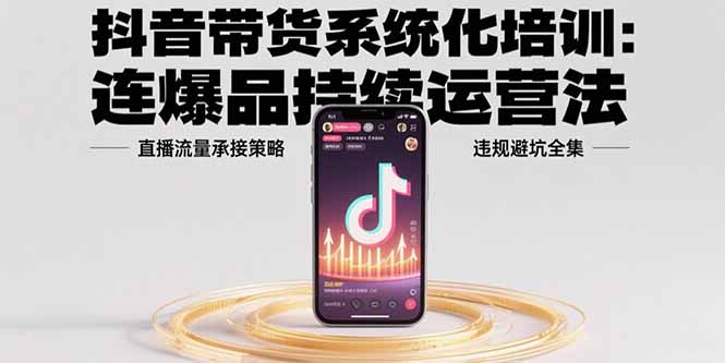 抖音带货系统化培训：连爆品持续运营法，直播流量承接策略，违规避坑全集-仙女副业网