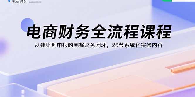 电商财务全流程课程：从建账到申报的完整财务闭环，26节系统化实操内容-仙女副业网
