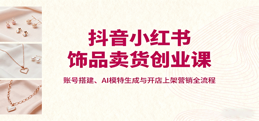 抖音小红书饰品卖货创业课，账号搭建、AI模特生成与开店上架营销全流程-仙女副业网