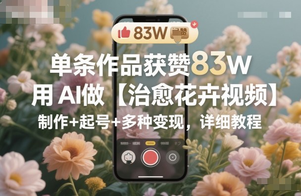 单条作品获赞83W,用AI做【治愈花卉视频】,制作+起号+多种变现,详细教程-仙女副业网