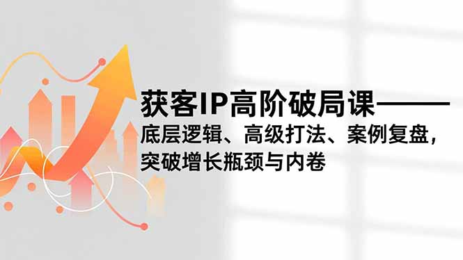 获客IP高阶破局课，底层逻辑、高级打法、案例复盘，突破增长瓶颈与内卷-仙女副业网