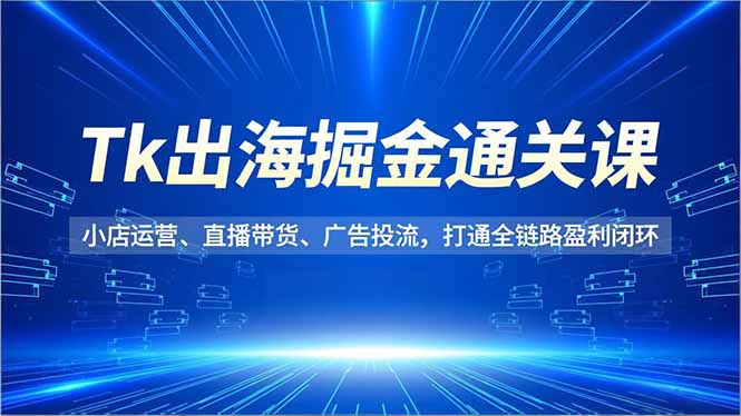 Tk出海掘金通关课，小店运营、直播带货、广告投流，打通全链路盈利闭环-仙女副业网