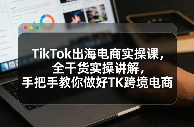 TikTok出海电商实操课，全干货实操讲解，手把手教你做好TK跨境电商-仙女副业网