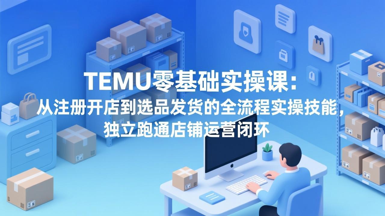 TEMU零基础实操课：从注册开店到选品发货的全流程实操技能，独立跑通店铺运营闭环-仙女副业网
