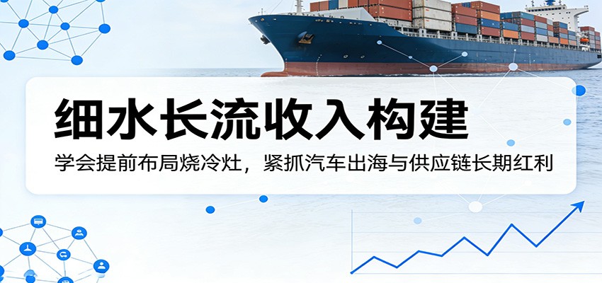 付费文章：细水长流收入构建，学会提前布局烧冷灶，紧抓汽车出海与供应链长期红利-仙女副业网