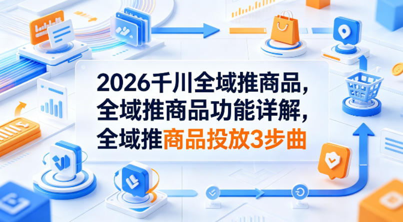 2026千川全域推商品，全域推商品功能详解，全域推商品投放3步曲-仙女副业网