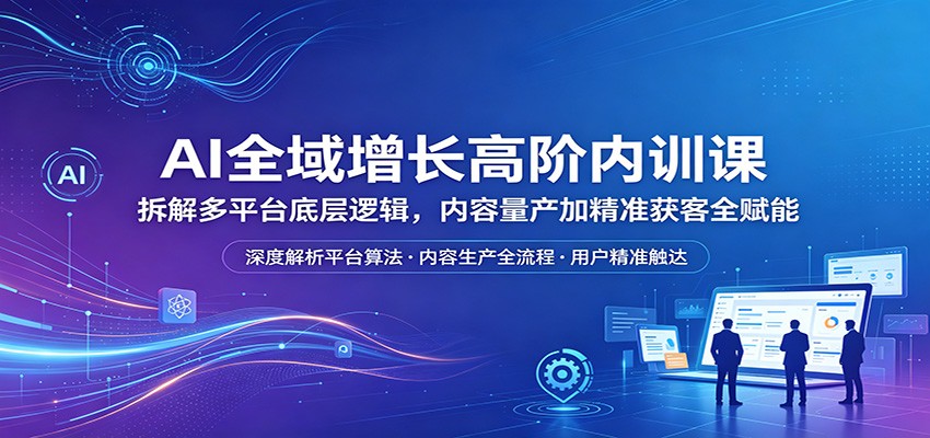 AI全域增长高阶内训课：拆解多平台底层逻辑，内容量产加精准获客全赋能-仙女副业网