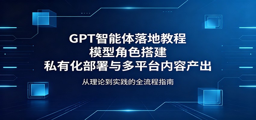GPT智能体落地教程：模型角色搭建，私有化部署与多平台内容产出-仙女副业网