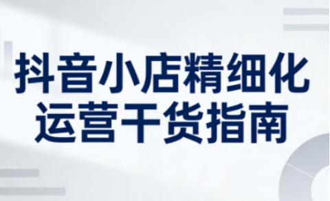 抖音小店精细化运营干货指南新版,助力商家系统提升店铺运营能力(更新26年5月)-仙女副业网