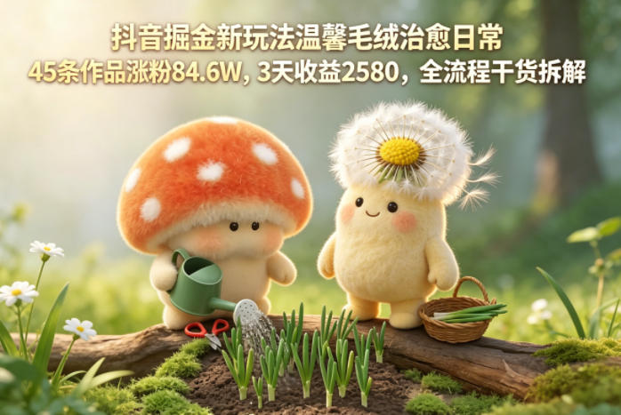抖音掘金新玩法温馨毛绒治愈日常,45条作品涨粉84.6W,3天收益2580,全流程干货拆解-仙女副业网