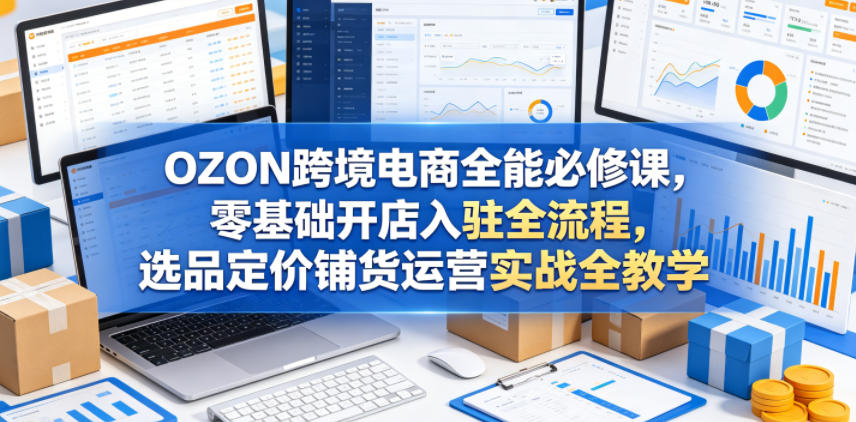OZON跨境电商全能必修课，零基础开店入驻全流程，选品定价铺货运营实战全教学-仙女副业网