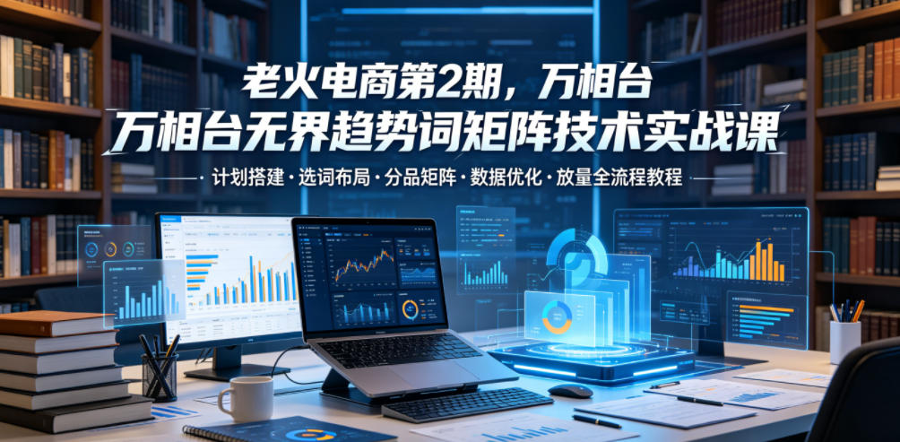 老火电商第2期，万相台无界趋势词矩阵技术实战课，计划搭建・选词布局・分品矩阵・数据优化・放量全流程教程-仙女副业网