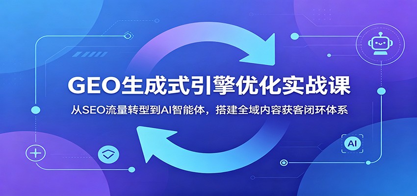 GEO生成式引擎优化实战课：从SEO流量转型到AI智能体，搭建全域内容获客闭环体系-仙女副业网