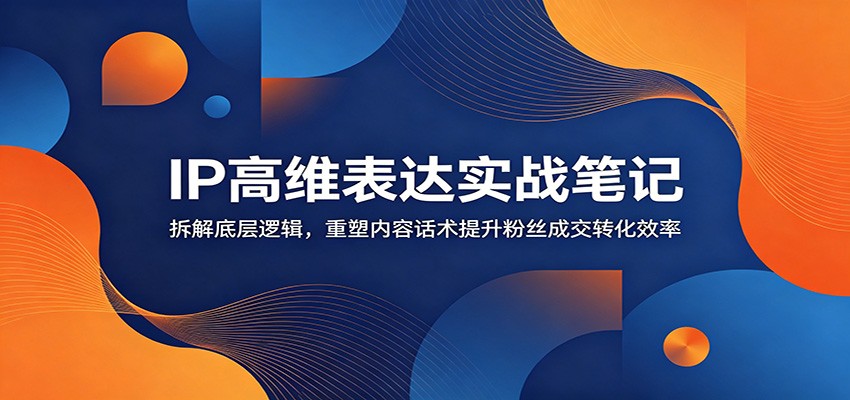 IP高维表达实战笔记：拆解底层逻辑，重塑内容话术提升粉丝成交转化效率-仙女副业网
