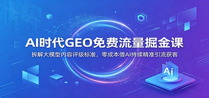 AI时代GEO免费流量掘金课：拆解大模型内容评级标准，零成本借AI持续精准引流获客-仙女副业网