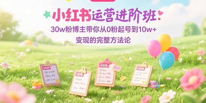 小红书运营进阶班：30w粉博主带你从0粉起号到10w+变现的完整方法论-仙女副业网