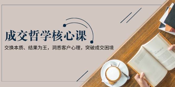 成交哲学课，交换本质、结果为王，洞悉客户心理，突破成交困境-仙女副业网