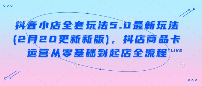 抖音小店全套玩法5.0最新玩法(2月20更新新版)，抖店商品卡运营从零基础到起店全流程-仙女副业网