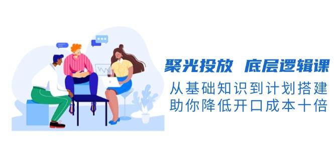 聚光投放底层逻辑课，从基础知识到计划搭建，助你降低开口成本十倍-仙女副业网