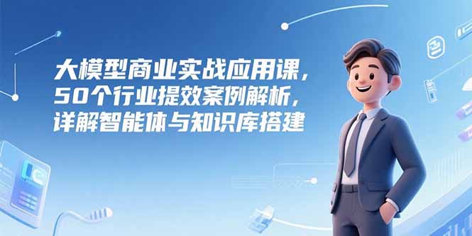 大模型商业实战应用课，50个行业提效案例解析，详解智能体与知识库搭建-仙女副业网