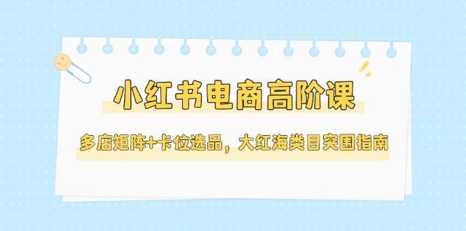 小红书电商高阶课，多店矩阵+卡位选品，大红海类目突围指南(更新5月)-仙女副业网