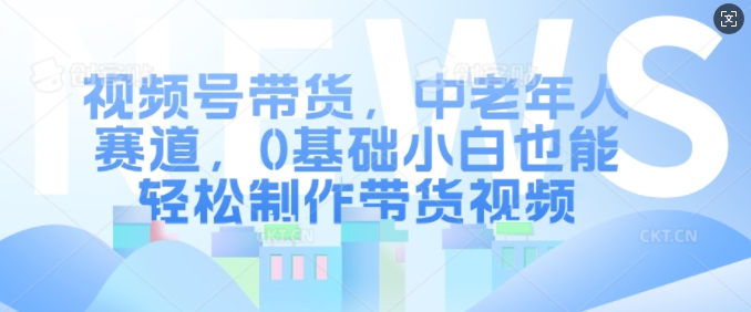 视频号带货，中老年人赛道，0基础小白也能轻松制作带货视频-仙女副业网