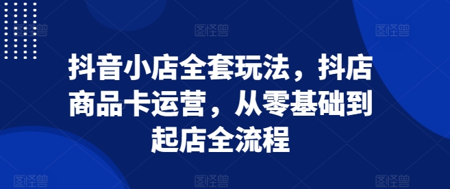 抖音小店全套玩法，抖店商品卡运营，从零基础到起店全流程-仙女副业网