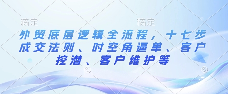 外贸底层逻辑全流程，十七步成交法则、时空角逼单、客户挖潜、客户维护等-仙女副业网