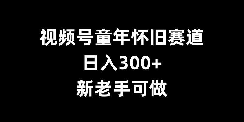 视频号童年怀旧赛道，日入300+，新老手可做【揭秘】-仙女副业网