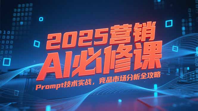 2025营销AI必修课，业务拆解逻辑，Prompt技术实战，竞品市场分析全攻略-仙女副业网