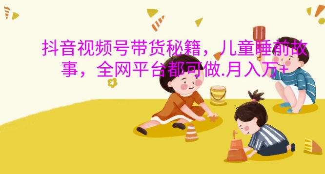 抖音视频号带货秘籍，儿童睡前故事，全网平台都可做，月入过W【揭秘】-仙女副业网