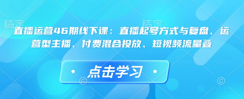 直播运营46期线下课：直播起号方式与复盘、运营型主播、付费混合投放、短视频流量叠-仙女副业网