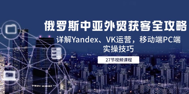 俄罗斯中亚外贸获客全攻略，详解Yandex、VK运营，移动端PC端实操技巧-仙女副业网