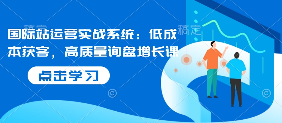 国际站运营实战系统：低成本获客，高质量询盘增长课-仙女副业网