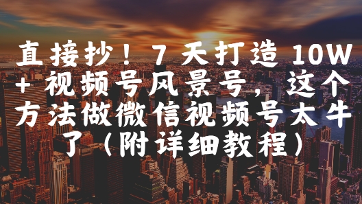 直接抄！7 天打造 10W + 视频号风景号，这个方法做微信视频号太牛了(附详细教程)-仙女副业网