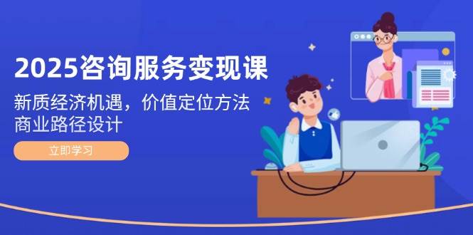 2025咨询服务变现课：新质经济机遇，价值定位方法，商业路径设计-仙女副业网