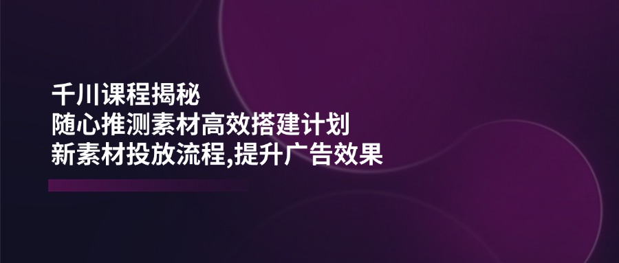 千川课程揭秘：随心推测素材高效搭建计划,新素材投放流程,提升广告效果-仙女副业网