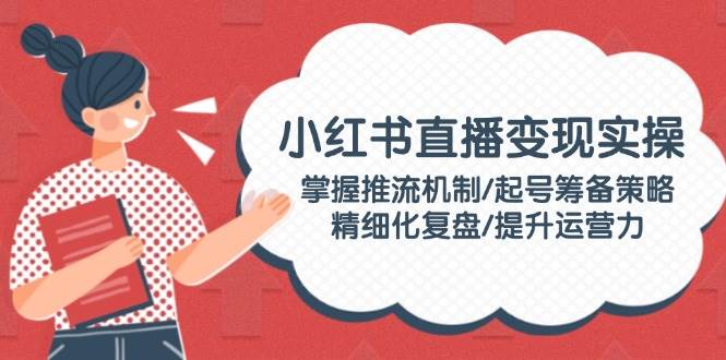 小红书直播变现实操：掌握推流机制/起号筹备策略/精细化复盘/提升运营力-仙女副业网