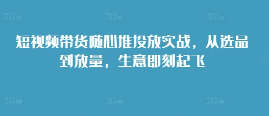 短视频带货随心推投放实战，从选品到放量，生意即刻起飞-仙女副业网