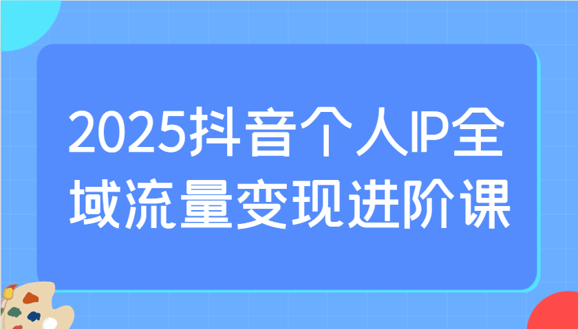 2025抖音个人IP全域流量变现进阶课：选爆品、抖音付费投流、千川投流实操及优化等-仙女副业网
