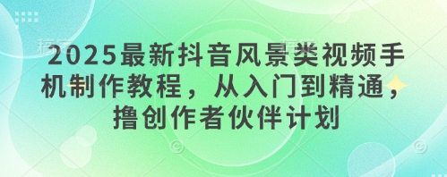2025最新抖音风景类视频手机制作教程，从入门到精通，撸创作者伙伴计划-仙女副业网