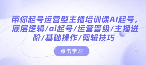 带你起号运营型主播培训课AI起号，底层逻辑/ai起号/运营晋级/主播进阶/基础操作/剪辑技巧-仙女副业网